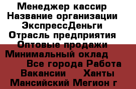 Менеджер-кассир › Название организации ­ ЭкспрессДеньги › Отрасль предприятия ­ Оптовые продажи › Минимальный оклад ­ 18 000 - Все города Работа » Вакансии   . Ханты-Мансийский,Мегион г.